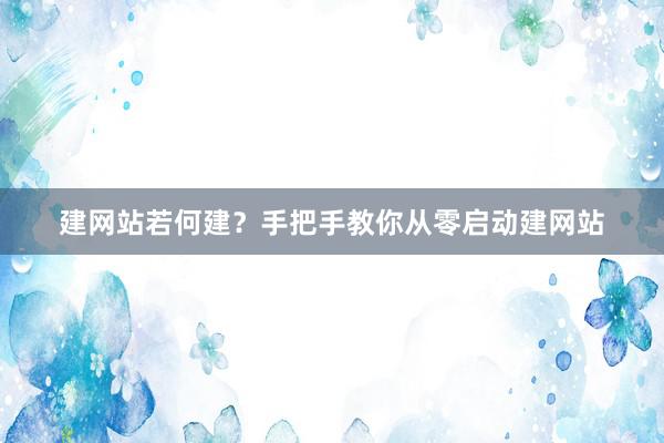 建网站若何建？手把手教你从零启动建网站