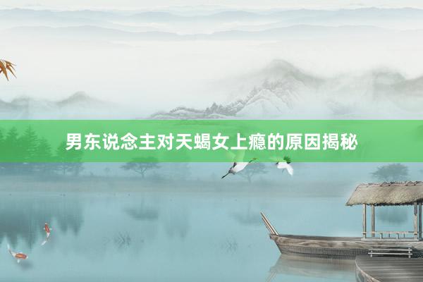 男东说念主对天蝎女上瘾的原因揭秘