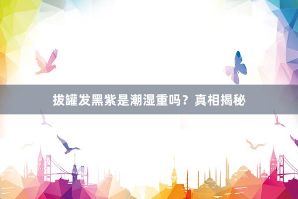 拔罐发黑紫是潮湿重吗？真相揭秘