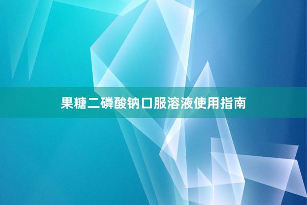 果糖二磷酸钠口服溶液使用指南